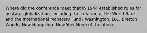 Where did the conference meet that in 1944 established rules for postwar globalization, including the creation of the World Bank and the International Monetary Fund? Washington, D.C. Bretton Woods, New Hampshire New York None of the above