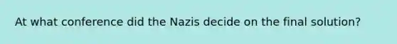 At what conference did the Nazis decide on the final solution?