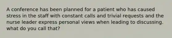 A conference has been planned for a patient who has caused stress in the staff with constant calls and trivial requests and the nurse leader express personal views when leading to discussing. what do you call that?