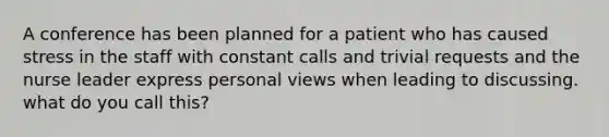 A conference has been planned for a patient who has caused stress in the staff with constant calls and trivial requests and the nurse leader express personal views when leading to discussing. what do you call this?