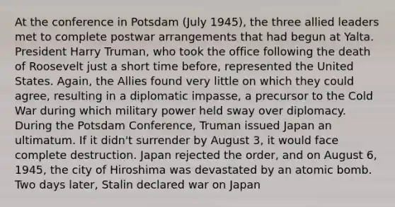 At the conference in Potsdam (July 1945), the three allied leaders met to complete postwar arrangements that had begun at Yalta. President Harry Truman, who took the office following the death of Roosevelt just a short time before, represented the United States. Again, the Allies found very little on which they could agree, resulting in a diplomatic impasse, a precursor to the Cold War during which military power held sway over diplomacy. During the Potsdam Conference, Truman issued Japan an ultimatum. If it didn't surrender by August 3, it would face complete destruction. Japan rejected the order, and on August 6, 1945, the city of Hiroshima was devastated by an atomic bomb. Two days later, Stalin declared war on Japan