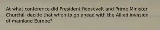 At what conference did President Roosevelt and Prime Minister Churchill decide that when to go ahead with the Allied invasion of mainland Europe?