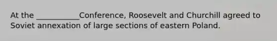 At the ___________Conference, Roosevelt and Churchill agreed to Soviet annexation of large sections of eastern Poland.