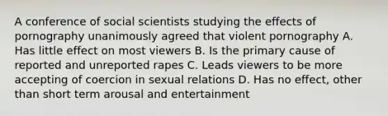 A conference of social scientists studying the effects of pornography unanimously agreed that violent pornography A. Has little effect on most viewers B. Is the primary cause of reported and unreported rapes C. Leads viewers to be more accepting of coercion in sexual relations D. Has no effect, other than short term arousal and entertainment