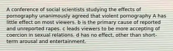 A conference of social scientists studying the effects of pornography unanimously agreed that violent pornography A has little effect on most viewers. b is the primary cause of reported and unreported rapes. c leads viewers to be more accepting of coercion in sexual relations. d has no effect, other than short-term arousal and entertainment.