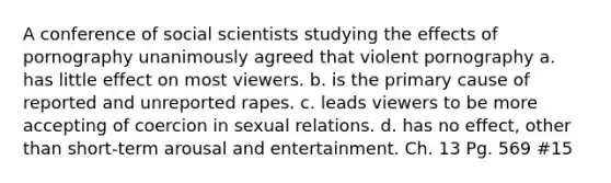 A conference of social scientists studying the effects of pornography unanimously agreed that violent pornography a. has little effect on most viewers. b. is the primary cause of reported and unreported rapes. c. leads viewers to be more accepting of coercion in sexual relations. d. has no effect, other than short-term arousal and entertainment. Ch. 13 Pg. 569 #15