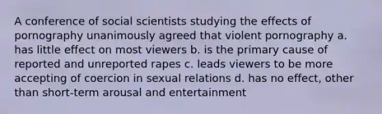 A conference of social scientists studying the effects of pornography unanimously agreed that violent pornography a. has little effect on most viewers b. is the primary cause of reported and unreported rapes c. leads viewers to be more accepting of coercion in sexual relations d. has no effect, other than short-term arousal and entertainment