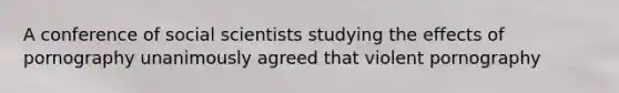 A conference of social scientists studying the effects of pornography unanimously agreed that violent pornography