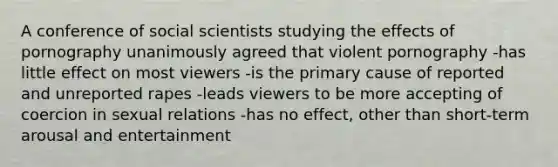 A conference of social scientists studying the effects of pornography unanimously agreed that violent pornography -has little effect on most viewers -is the primary cause of reported and unreported rapes -leads viewers to be more accepting of coercion in sexual relations -has no effect, other than short-term arousal and entertainment