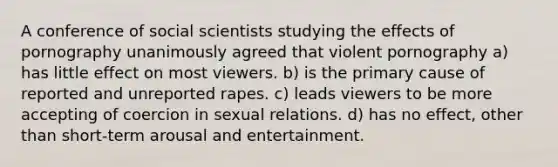 A conference of social scientists studying the effects of pornography unanimously agreed that violent pornography a) has little effect on most viewers. b) is the primary cause of reported and unreported rapes. c) leads viewers to be more accepting of coercion in sexual relations. d) has no effect, other than short-term arousal and entertainment.