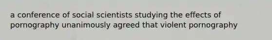 a conference of social scientists studying the effects of pornography unanimously agreed that violent pornography