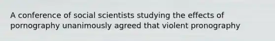 A conference of social scientists studying the effects of pornography unanimously agreed that violent pronography