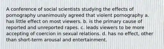 A conference of social scientists studying the effects of pornography unanimously agreed that violent pornography a. has little effect on most viewers. b. is the primary cause of reported and unreported rapes. c. leads viewers to be more accepting of coercion in sexual relations. d. has no effect, other than short-term arousal and entertainment.