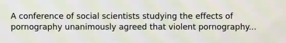 A conference of social scientists studying the effects of pornography unanimously agreed that violent pornography...