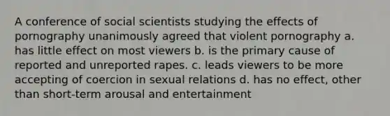 A conference of social scientists studying the effects of pornography unanimously agreed that violent pornography a. has little effect on most viewers b. is the primary cause of reported and unreported rapes. c. leads viewers to be more accepting of coercion in sexual relations d. has no effect, other than short-term arousal and entertainment