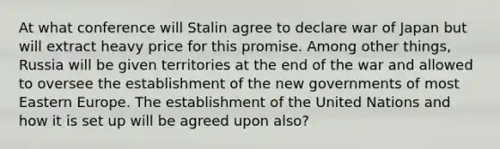 At what conference will Stalin agree to declare war of Japan but will extract heavy price for this promise. Among other things, Russia will be given territories at the end of the war and allowed to oversee the establishment of the new governments of most Eastern Europe. The establishment of the United Nations and how it is set up will be agreed upon also?