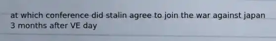 at which conference did stalin agree to join the war against japan 3 months after VE day