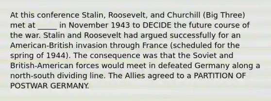 At this conference Stalin, Roosevelt, and Churchill (Big Three) met at _____ in November 1943 to DECIDE the future course of the war. Stalin and Roosevelt had argued successfully for an American-British invasion through France (scheduled for the spring of 1944). The consequence was that the Soviet and British-American forces would meet in defeated Germany along a north-south dividing line. The Allies agreed to a PARTITION OF POSTWAR GERMANY.