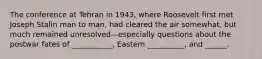 The conference at Tehran in 1943, where Roosevelt first met Joseph Stalin man to man, had cleared the air somewhat, but much remained unresolved—especially questions about the postwar fates of ___________, Eastern __________, and ______.