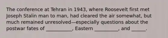 The conference at Tehran in 1943, where Roosevelt first met Joseph Stalin man to man, had cleared the air somewhat, but much remained unresolved—especially questions about the postwar fates of ___________, Eastern __________, and ______.