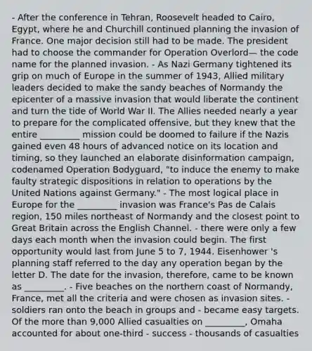 - After the conference in Tehran, Roosevelt headed to Cairo, Egypt, where he and Churchill continued planning the invasion of France. One major decision still had to be made. The president had to choose the commander for Operation Overlord— the code name for the planned invasion. - As Nazi Germany tightened its grip on much of Europe in the summer of 1943, Allied military leaders decided to make the sandy beaches of Normandy the epicenter of a massive invasion that would liberate the continent and turn the tide of World War II. The Allies needed nearly a year to prepare for the complicated offensive, but they knew that the entire _________ mission could be doomed to failure if the Nazis gained even 48 hours of advanced notice on its location and timing, so they launched an elaborate disinformation campaign, codenamed Operation Bodyguard, "to induce the enemy to make faulty strategic dispositions in relation to operations by the United Nations against Germany." - The most logical place in Europe for the _________ invasion was France's Pas de Calais region, 150 miles northeast of Normandy and the closest point to Great Britain across the English Channel. - there were only a few days each month when the invasion could begin. The first opportunity would last from June 5 to 7, 1944. Eisenhower 's planning staff referred to the day any operation began by the letter D. The date for the invasion, therefore, came to be known as _________. - Five beaches on the northern coast of Normandy, France, met all the criteria and were chosen as invasion sites. - soldiers ran onto the beach in groups and - became easy targets. Of the more than 9,000 Allied casualties on _________, Omaha accounted for about one-third - success - thousands of casualties