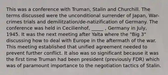 This was a conference with Truman, Stalin and Churchill. The terms discussed were the unconditional surrender of Japan, War-crimes trials and demilitzation/de-natizification of Germany. The conference was held in Cecilienhof, _____ , Germany in July, 1945. It was the next meeting after Yalta where the "Big 3" discussing how to deal with Europe in the aftermath of the war. This meeting established that unified agreement needed to prevent further conflict. It also was so significant because it was the first time Truman had been president (previously FDR) which was of paramount importance to the negotiation tactics of Stalin.