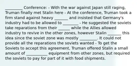 _________ Conference: - With the war against Japan still raging, Truman finally met Stalin here - At the conference, Truman took a firm stand against heavy _______ and insisted that Germany's industry had to be allowed to ________ - He suggested the soviets take reparations from their ______ while the Allies allowed industry to revive in the other zones, however Stalin _______ this idea since the soviet zone was mostly _________. It could not provide all the reparations the soviets wanted - To get the Soviets to accept this agreement, Truman offered Stalin a small amount of ___________ equipment from other zones, but required the soviets to pay for part of it with food shipments.