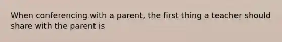 When conferencing with a parent, the first thing a teacher should share with the parent is