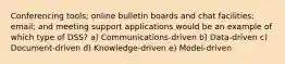 Conferencing tools; online bulletin boards and chat facilities; email; and meeting support applications would be an example of which type of DSS? a) Communications-driven b) Data-driven c) Document-driven d) Knowledge-driven e) Model-driven