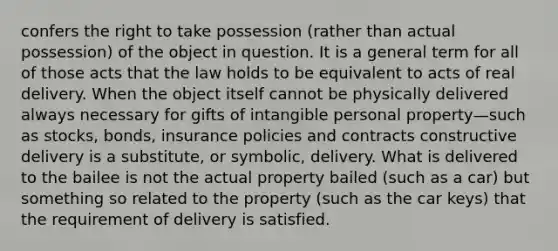 confers the right to take possession (rather than actual possession) of the object in question. It is a general term for all of those acts that the law holds to be equivalent to acts of real delivery. When the object itself cannot be physically delivered always necessary for gifts of intangible personal property—such as stocks, bonds, insurance policies and contracts constructive delivery is a substitute, or symbolic, delivery. What is delivered to the bailee is not the actual property bailed (such as a car) but something so related to the property (such as the car keys) that the requirement of delivery is satisfied.