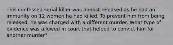 This confessed serial killer was almost released as he had an immunity on 12 women he had killed. To prevent him from being released, he was charged with a different murder. What type of evidence was allowed in court that helped to convict him for another murder?