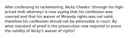 After confessing to racketeering, Nicky Cheeks' (through his high-priced mob attorney) is now saying that his confession was coerced and that his waiver of Miranda rights was not valid, therefore his confession should not be admissible in court. By what standard of proof is the prosecution now required to prove the validity of Nicky's waiver of rights?