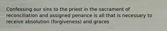 Confessing our sins to the priest in the sacrament of reconciliation and assigned penance is all that is necessary to receive absolution (forgiveness) and graces