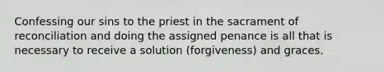 Confessing our sins to the priest in the sacrament of reconciliation and doing the assigned penance is all that is necessary to receive a solution (forgiveness) and graces.