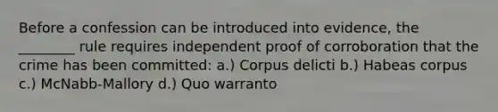 Before a confession can be introduced into evidence, the ________ rule requires independent proof of corroboration that the crime has been committed: a.) Corpus delicti b.) Habeas corpus c.) McNabb-Mallory d.) Quo warranto