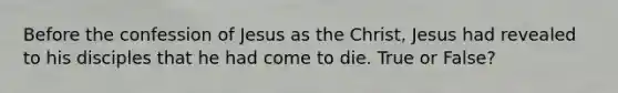 Before the confession of Jesus as the Christ, Jesus had revealed to his disciples that he had come to die. True or False?