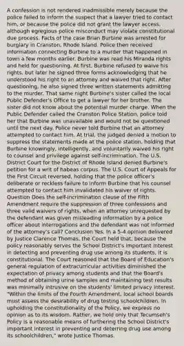 A confession is not rendered inadmissible merely because the police failed to inform the suspect that a lawyer tried to contact him, or because the police did not grant the lawyer access, although egregious police misconduct may violate constitutional due process. Facts of the case Brian Burbine was arrested for burglary in Cranston, Rhode Island. Police then received information connecting Burbine to a murder that happened in town a few months earlier. Burbine was read his Miranda rights and held for questioning. At first, Burbine refused to waive his rights, but later he signed three forms acknowledging that he understood his right to an attorney and waived that right. After questioning, he also signed three written statements admitting to the murder. That same night Burbine's sister called the local Public Defender's Office to get a lawyer for her brother. The sister did not know about the potential murder charge. When the Public Defender called the Cranston Police Station, police told her that Burbine was unavailable and would not be questioned until the next day. Police never told Burbine that an attorney attempted to contact him. At trial, the judged denied a motion to suppress the statements made at the police station, holding that Burbine knowingly, intelligently, and voluntarily waived his right to counsel and privilege against self-incrimination. The U.S. District Court for the District of Rhode Island denied Burbine's petition for a writ of habeas corpus. The U.S. Court of Appeals for the First Circuit reversed, holding that the police officer's deliberate or reckless failure to inform Burbine that his counsel attempted to contact him invalidated his waiver of rights. Question Does the self-incrimination clause of the Fifth Amendment require the suppression of three confessions and three valid waivers of rights, when an attorney unrequested by the defendant was given misleading information by a police officer about interrogations and the defendant was not informed of the attorney's call? Conclusion Yes. In a 5-4 opinion delivered by Justice Clarence Thomas, the Court held that, because the policy reasonably serves the School District's important interest in detecting and preventing drug use among its students, it is constitutional. The Court reasoned that the Board of Education's general regulation of extracurricular activities diminished the expectation of privacy among students and that the Board's method of obtaining urine samples and maintaining test results was minimally intrusive on the students' limited privacy interest. "Within the limits of the Fourth Amendment, local school boards must assess the desirability of drug testing schoolchildren. In upholding the constitutionality of the Policy, we express no opinion as to its wisdom. Rather, we hold only that Tecumseh's Policy is a reasonable means of furthering the School District's important interest in preventing and deterring drug use among its schoolchildren," wrote Justice Thomas.