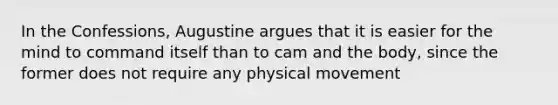 In the Confessions, Augustine argues that it is easier for the mind to command itself than to cam and the body, since the former does not require any physical movement