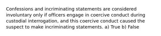 Confessions and incriminating statements are considered involuntary only if officers engage in coercive conduct during custodial interrogation, and this coercive conduct caused the suspect to make incriminating statements.​ a) True b) False