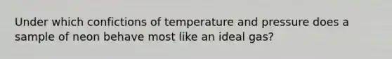 Under which confictions of temperature and pressure does a sample of neon behave most like an ideal gas?