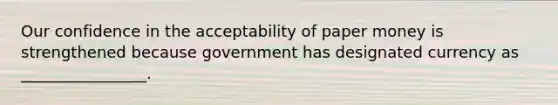 Our confidence in the acceptability of paper money is strengthened because government has designated currency as ________________.