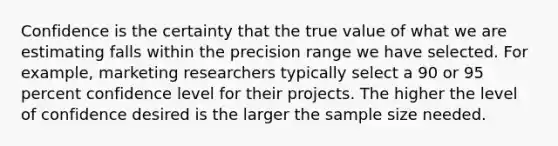 Confidence is the certainty that the true value of what we are estimating falls within the precision range we have selected. For example, marketing researchers typically select a 90 or 95 percent confidence level for their projects. The higher the level of confidence desired is the larger the sample size needed.