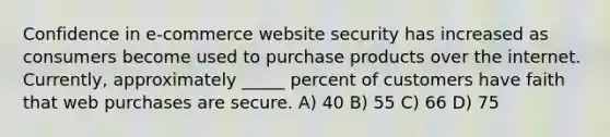 Confidence in e-commerce website security has increased as consumers become used to purchase products over the internet. Currently, approximately _____ percent of customers have faith that web purchases are secure. A) 40 B) 55 C) 66 D) 75