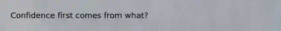 Confidence first comes from what?