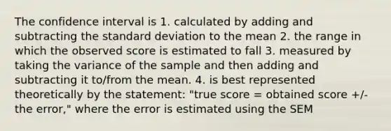 The confidence interval is 1. calculated by adding and subtracting the standard deviation to the mean 2. the range in which the observed score is estimated to fall 3. measured by taking the variance of the sample and then adding and subtracting it to/from the mean. 4. is best represented theoretically by the statement: "true score = obtained score +/- the error," where the error is estimated using the SEM