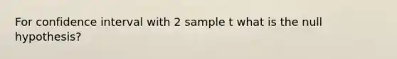 For confidence interval with 2 sample t what is the null hypothesis?