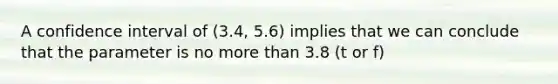 A confidence interval of (3.4, 5.6) implies that we can conclude that the parameter is no more than 3.8 (t or f)