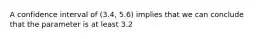 A confidence interval of (3.4, 5.6) implies that we can conclude that the parameter is at least 3.2