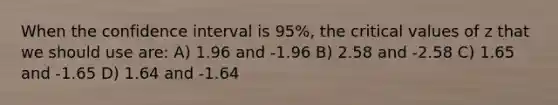 When the confidence interval is 95%, the critical values of z that we should use are: A) 1.96 and -1.96 B) 2.58 and -2.58 C) 1.65 and -1.65 D) 1.64 and -1.64