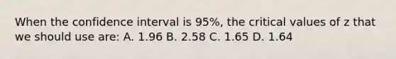 When the confidence interval is 95%, the critical values of z that we should use are: A. 1.96 B. 2.58 C. 1.65 D. 1.64